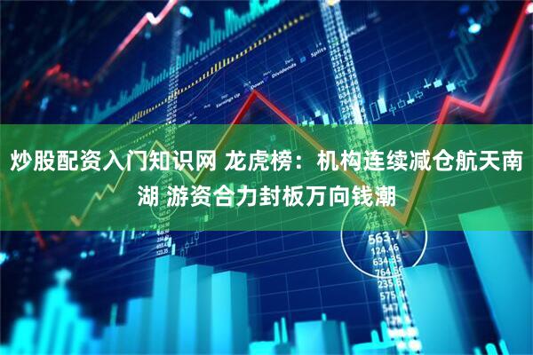 炒股配资入门知识网 龙虎榜：机构连续减仓航天南湖 游资合力封板万向钱潮