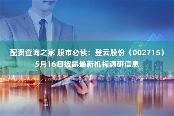 配资查询之家 股市必读：登云股份（002715）5月16日披露最新机构调研信息