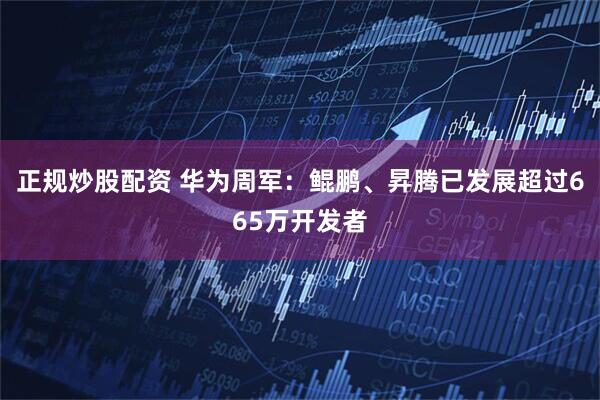 正规炒股配资 华为周军：鲲鹏、昇腾已发展超过665万开发者
