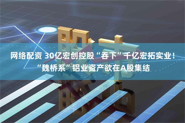 网络配资 30亿宏创控股“吞下”千亿宏拓实业！“魏桥系”铝业资产欲在A股集结