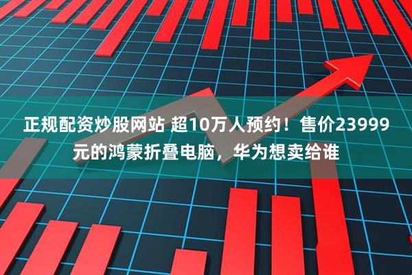 正规配资炒股网站 超10万人预约！售价23999元的鸿蒙折叠电脑，华为想卖给谁