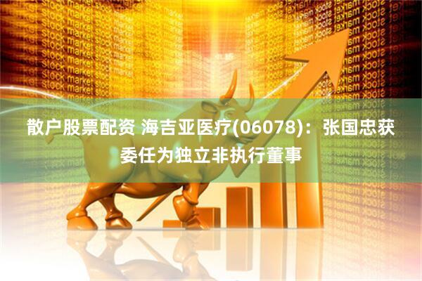 散户股票配资 海吉亚医疗(06078)：张国忠获委任为独立非执行董事