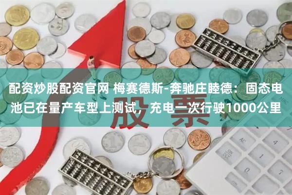 配资炒股配资官网 梅赛德斯-奔驰庄睦德：固态电池已在量产车型上测试，充电一次行驶1000公里