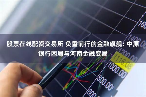 股票在线配资交易所 负重前行的金融旗舰: 中原银行困局与河南金融变局