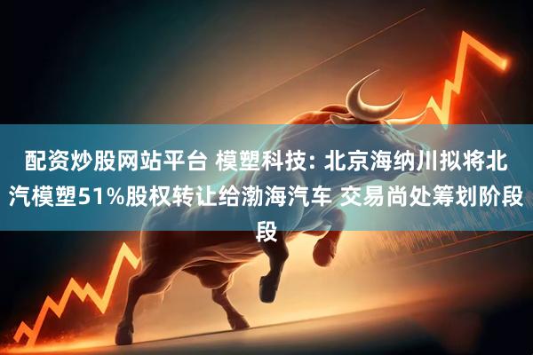 配资炒股网站平台 模塑科技: 北京海纳川拟将北汽模塑51%股权转让给渤海汽车 交易尚处筹划阶段
