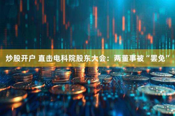 炒股开户 直击电科院股东大会：两董事被“罢免”