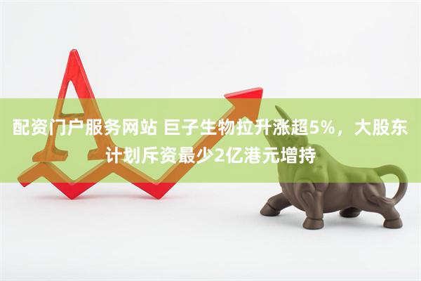 配资门户服务网站 巨子生物拉升涨超5%，大股东计划斥资最少2亿港元增持