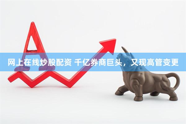 网上在线炒股配资 千亿券商巨头，又现高管变更