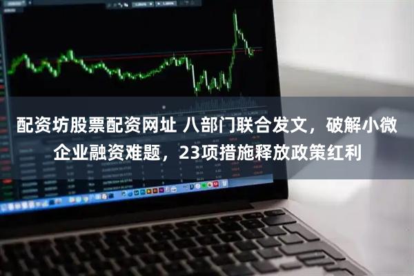 配资坊股票配资网址 八部门联合发文，破解小微企业融资难题，23项措施释放政策红利