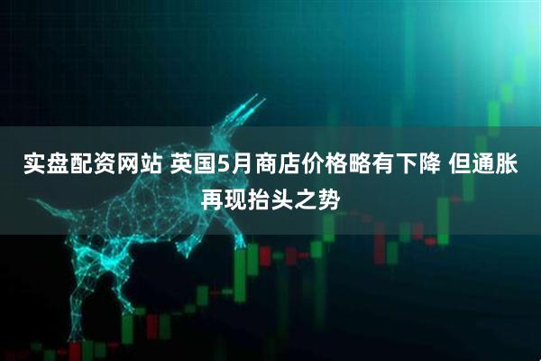 实盘配资网站 英国5月商店价格略有下降 但通胀再现抬头之势