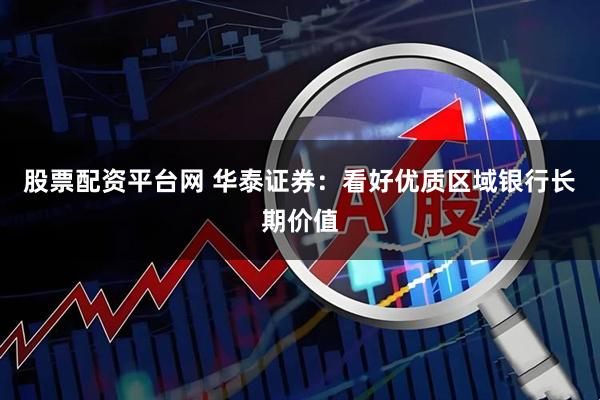 股票配资平台网 华泰证券：看好优质区域银行长期价值