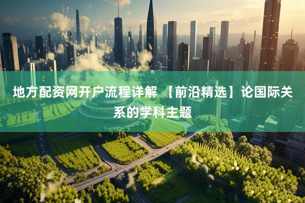 地方配资网开户流程详解 【前沿精选】论国际关系的学科主题