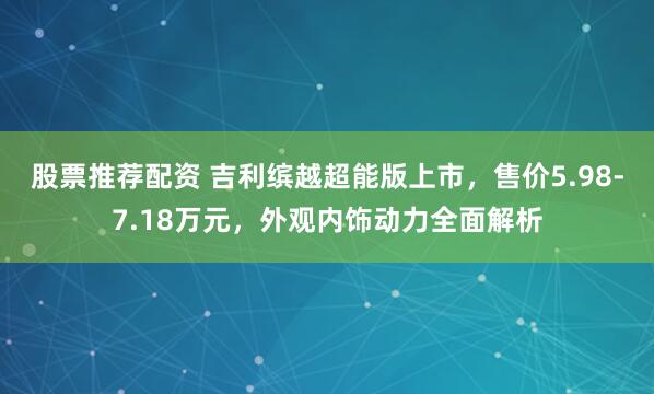 股票推荐配资 吉利缤越超能版上市，售价5.98-7.18万元，外观内饰动力全面解析