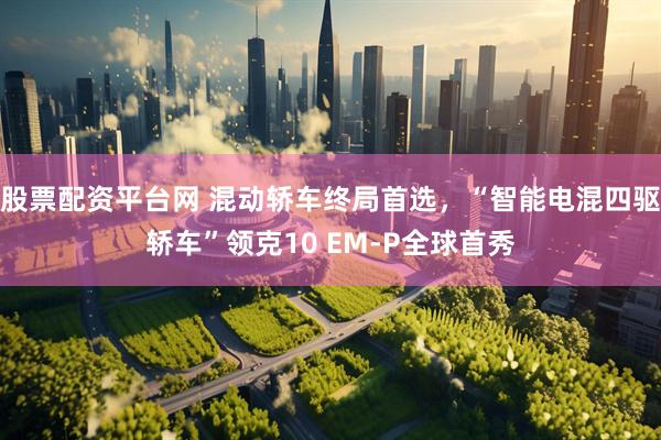 股票配资平台网 混动轿车终局首选，“智能电混四驱轿车”领克10 EM-P全球首秀