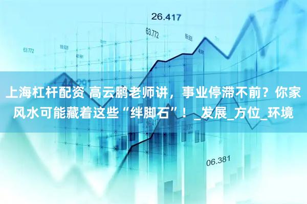 上海杠杆配资 高云鹏老师讲，事业停滞不前？你家风水可能藏着这些“绊脚石”！_发展_方位_环境