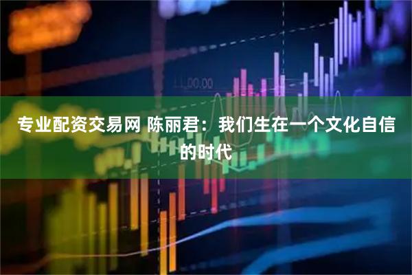 专业配资交易网 陈丽君：我们生在一个文化自信的时代