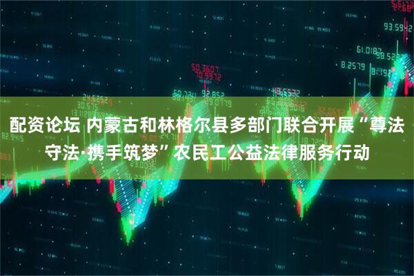 配资论坛 内蒙古和林格尔县多部门联合开展“尊法守法·携手筑梦”农民工公益法律服务行动