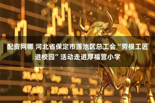 配资网哪 河北省保定市莲池区总工会“劳模工匠进校园”活动走进厚福营小学