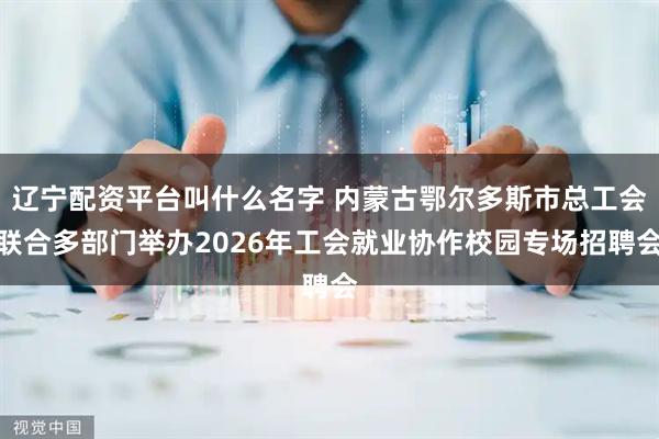 辽宁配资平台叫什么名字 内蒙古鄂尔多斯市总工会联合多部门举办2026年工会就业协作校园专场招聘会