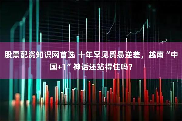 股票配资知识网首选 十年罕见贸易逆差，越南“中国+1”神话还站得住吗？