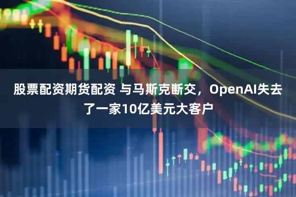 股票配资期货配资 与马斯克断交，OpenAI失去了一家10亿美元大客户