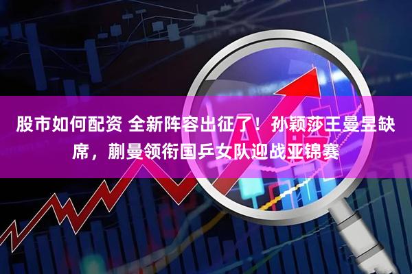 股市如何配资 全新阵容出征了！孙颖莎王曼昱缺席，蒯曼领衔国乒女队迎战亚锦赛